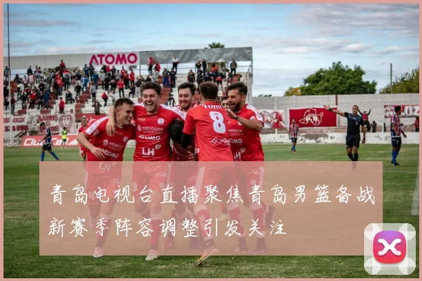 青岛电视台直播聚焦青岛男篮备战新赛季阵容调整引发关注