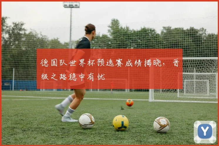 德国队世界杯预选赛成绩揭晓,晋级之路稳中有忧