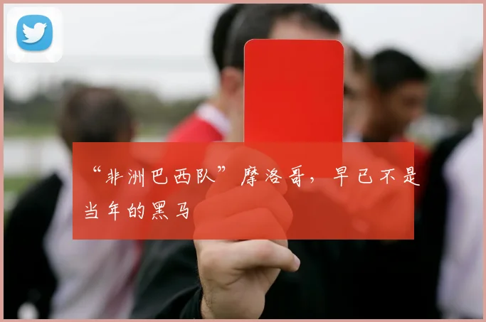 “非洲巴西队”摩洛哥,早已不是当年的黑马
