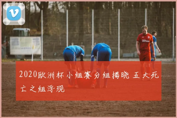 2020欧洲杯小组赛分组揭晓 五大死亡之组浮现
