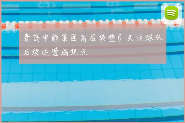 青岛中能集团高层调整引关注球队后续运营成焦点