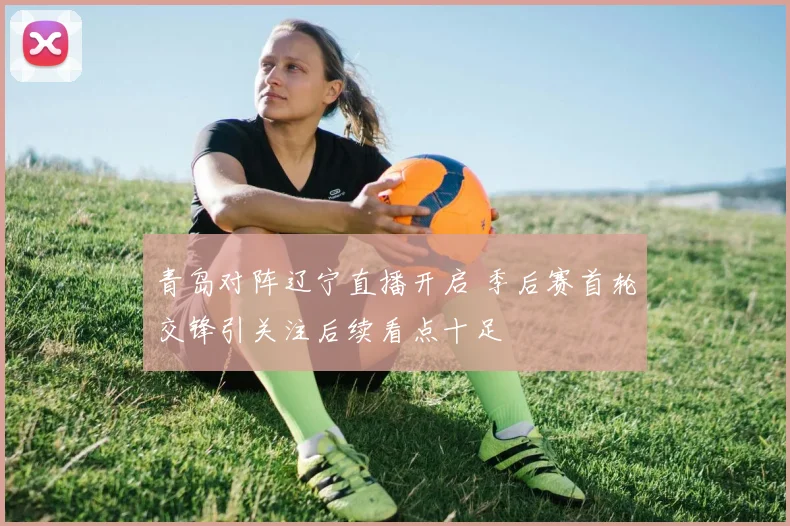 青岛对阵辽宁直播开启 季后赛首轮交锋引关注后续看点十足