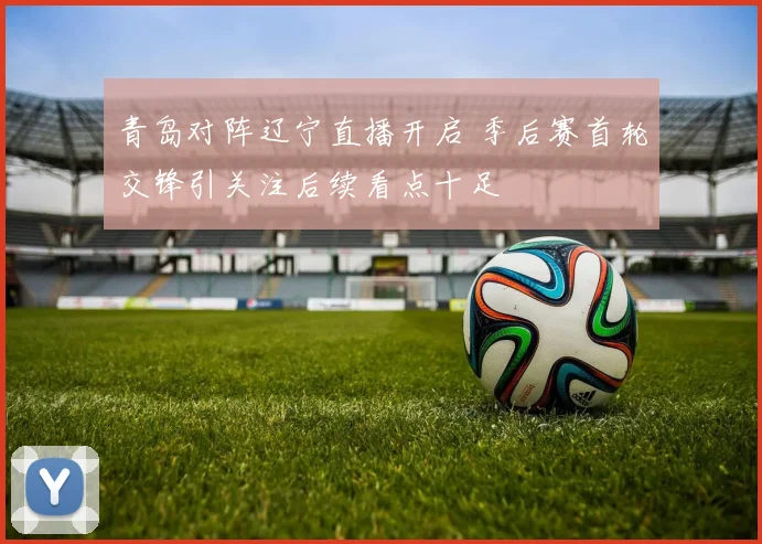 青岛对阵辽宁直播开启 季后赛首轮交锋引关注后续看点十足