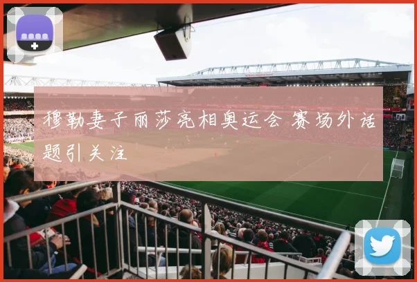 穆勒妻子丽莎亮相奥运会 赛场外话题引关注