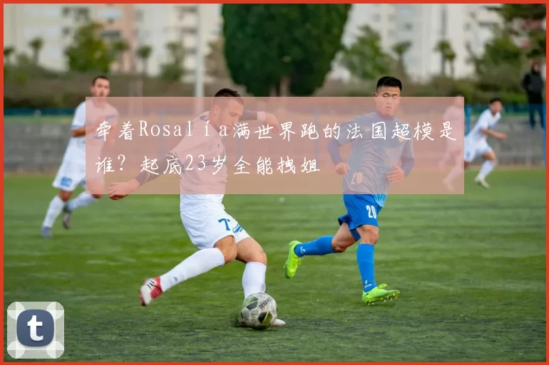 牵着Rosalía满世界跑的法国超模是谁?起底23岁全能拽姐