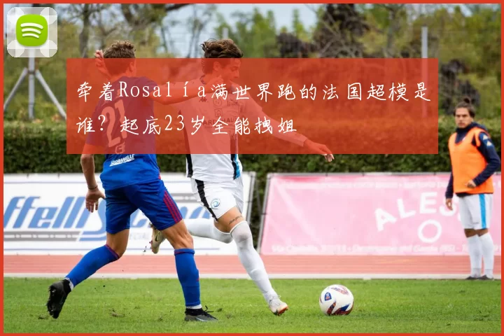 牵着Rosalía满世界跑的法国超模是谁？起底23岁全能拽姐