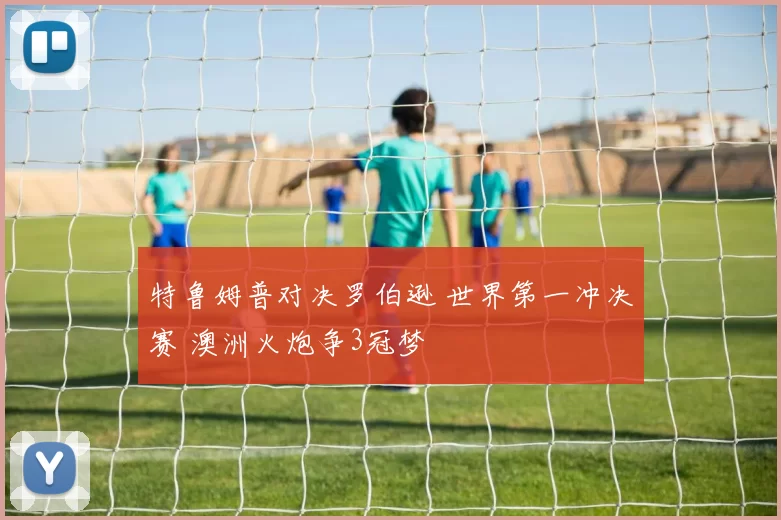 特鲁姆普对决罗伯逊 世界第一冲决赛 澳洲火炮争3冠梦