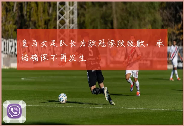 皇马女足队长为欧冠惨败致歉,承诺确保不再发生